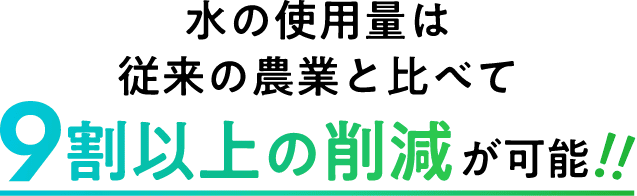 水の使用量は従来の農業と比べて9割以上の削減が可能！！